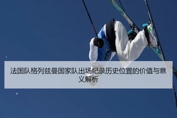 法国队格列兹曼国家队出场纪录历史位置的价值与意义解析