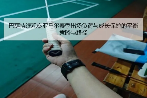 巴萨持续观察亚马尔赛季出场负荷与成长保护的平衡策略与路径